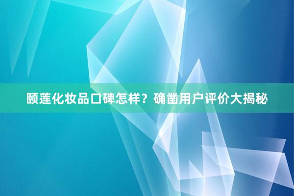 颐莲化妆品口碑怎样？确凿用户评价大揭秘